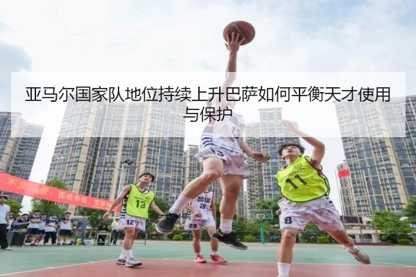 亚马尔国家队地位持续上升巴萨如何平衡天才使用与保护
